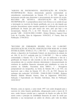 "AGRAVO DE INSTRUMENTO. GRATIFICAÇÃO DE FUNÇÃO.
INCORPORAÇÃO. Restou demonstrada aparente contrariedade ao
entendimento consubstanciado na Súmula 372, I, do TST. Agravo de
instrumento provido para determinar o processamento do recurso de revista.
RECURSO DE REVISTA. GRATIFICAÇÃO DE FUNÇÃO.
INCORPORAÇÃO. A jurisprudência desta Corte firmou-se no sentido de que
a interrupção no exercício da função gratificada, por si só, não impede que
períodos descontínuos sejam somados quando da verificação de exercício da
gratificação de função por pelo menos dez anos, para que haja a sua
incorporação, Súmula 372, I, do TST. Recurso de revista conhecido e
provido." (RR - 18140-94.2008.5.10.0003 , Relator Ministro: Augusto César
Leite de Carvalho, Data de Julgamento: 18/04/2012, 6ª Turma, Data de
Publicação: 27/04/2012)
"RECURSO DE EMBARGOS REGIDO PELA LEI 11.496/2007.
GRATIFICAÇÃO DE FUNÇÃO. PERCEPÇÃO POR MAIS DE 10 ANOS
INTERCALADOS. SÚMULA 372, I, DO TST. 1 - Imprópria a alegação de
afronta a dispositivo da Constituição Federal, em decorrência da redação do
art. 894, II, da CLT conferida pela Lei 11.496/2007. 2 - Não se verifica
contrariedade à Súmula 372, I, do TST, por ser indiferente o fato de a
gratificação de função ter sido exercida ou não de forma ininterrupta. Esta
circunstância não se constitui elemento determinante à descaracterização da
existência do equilíbrio financeiro alcançado pelo trabalhador no curso do
contrato de trabalho. Precedente desta SBDI-1. 3 - Divergência
jurisprudencial ora inespecífica, na forma da Súmula 296, I, do TST, ora
inservível, ante o óbice da Súmula 337, III e IV, do TST. Recurso de
embargos não conhecido." (E-ED-RR - 35440-58.2003.5.24.0002 , Relatora
Ministra: Delaíde Miranda Arantes, Data de Julgamento: 09/02/2012,
Subseção I Especializada em Dissídios Individuais, Data de Publicação:
24/02/2012)"
Destarte, como já exposto, o autor desde 1997 vem sendo designado para o
exercício de várias funções gratificadas, ultrapassando assim o marco de 10
anos, sendo forçoso concluir que a supressão da função em julho de 2014
atenta contra o princípio da estabilidade financeira do autor de modo que
determino a sua incorporação ao salário do obreiro, pelo valor da última
 