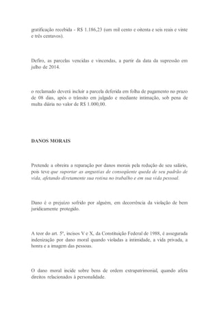 gratificação recebida - R$ 1.186,23 (um mil cento e oitenta e seis reais e vinte
e três centavos).
Defiro, as parcelas vencidas e vincendas, a partir da data da supressão em
julho de 2014.
o reclamado deverá incluir a parcela deferida em folha de pagamento no prazo
de 08 dias, após o trânsito em julgado e mediante intimação, sob pena de
multa diária no valor de R$ 1.000,00.
DANOS MORAIS
Pretende a obreira a reparação por danos morais pela redução de seu salário,
pois teve que suportar as angustias de conseqüente queda de seu padrão de
vida, afetando diretamente sua rotina no trabalho e em sua vida pessoal.
Dano é o prejuízo sofrido por alguém, em decorrência da violação de bem
juridicamente protegido.
A teor do art. 5º, incisos V e X, da Constituição Federal de 1988, é assegurada
indenização por dano moral quando violadas a intimidade, a vida privada, a
honra e a imagem das pessoas.
O dano moral incide sobre bens de ordem extrapatrimonial, quando afeta
direitos relacionados à personalidade.
 