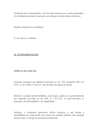 Produzida prova documental e, não havendo mais provas a serem produzidas,
foi declarada encerrada a instrução com adução de razões finais remissivas.
Rejeitas propostas de conciliação
É, em síntese, o relatório.
II - FUNDAMENTAÇÃO
INÉPCIA DA INICIAL
Ausentes quaisquer das hipóteses previstas no art. 295, parágrafo único do
CPC, c/c art. 840,§ 1º da CLT, não há falar em inépcia da inicial.
Destarte, a petição inicial trabalhista, como regra, sujeita-se ao preenchimento
dos requisitos previstos no art. 840, § 1º da CÇT, no qual prevalece os
princípios da informalidade e da simplicidade.
Ademais, o reclamado apresentou defesa exaustiva, o que denota a
possibilidade de compreensão dos termos da exordial, também, não existindo
prejuízo para a entrega da prestação jurisdicional.
 