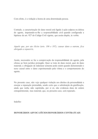 Com efeito, é a violação a honra de uma determinada pessoa.
Contudo, a caracterização do dano moral está ligada à ação culposa ou dolosa
do agente, imputando-se-lhe a responsabilidade civil quando configurada a
hipótese do art. 927 do Código Civil vigente, que assim dispõe, in verbis:
Aquele que, por ato ilícito (arts. 186 e 187), causar dano a outrem, fica
obrigado a repará-lo.
Assim, necessário se faz a comprovação da responsabilidade do agente, pela
ofensa ao bem jurídico protegido. Quer se trate de dano moral, quer de dano
material, a obrigação de indenizar somente pode existir quando demonstrado o
nexo causal entre o dano experimentado pela vítima e o comportamento do
agente.
No presente caso, não vejo qualquer violação aos direitos da personalidade a
ensejar a reparação pretendida, sendo certo que a substituição da gratificação,
ainda que tenha sido suprimida, por si só, não evidencia dano de ordem
extrapatrimonial, mas material, que, no presente caso, será reparado.
Indefiro
HONORÁRIOS ADVOCATÍCIOS/HONORÁRIOS CONTRATUAIS
 