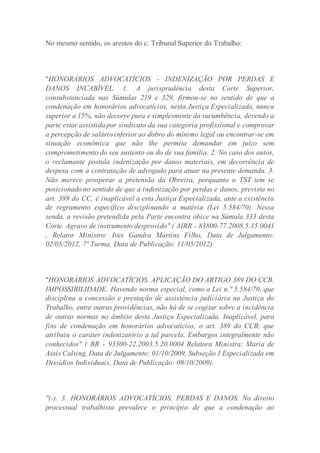 No mesmo sentido, os arestos do c. Tribunal Superior do Trabalho:
"HONORÁRIOS ADVOCATÍCIOS - INDENIZAÇÃO POR PERDAS E
DANOS INCABÍVEL. 1. A jurisprudência desta Corte Superior,
consubstanciada nas Súmulas 219 e 329, firmou-se no sentido de que a
condenação em honorários advocatícios, nesta Justiça Especializada, nunca
superior a 15%, não decorre pura e simplesmente da sucumbência, devendo a
parte estar assistida por sindicato da sua categoria profissional e comprovar
a percepção de salário inferior ao dobro do mínimo legal ou encontrar-se em
situação econômica que não lhe permita demandar em juízo sem
comprometimento do seu sustento ou do de sua família. 2. No caso dos autos,
o reclamante postula indenização por danos materiais, em decorrência de
despesa com a contratação de advogado para atuar na presente demanda. 3.
Não merece prosperar a pretensão da Obreira, porquanto o TST tem se
posicionado no sentido de que a indenização por perdas e danos, prevista no
art. 389 do CC, é inaplicável a esta Justiça Especializada, ante a existência
de regramento específico disciplinando a matéria (Lei 5.584/70). Nessa
senda, a revisão pretendida pela Parte encontra óbice na Súmula 333 desta
Corte. Agravo de instrumento desprovido" ( AIRR - 83800-77.2008.5.15.0041
, Relator Ministro: Ives Gandra Martins Filho, Data de Julgamento:
02/05/2012, 7ª Turma, Data de Publicação: 11/05/2012)
"HONORÁRIOS ADVOCATÍCIOS. APLICAÇÃO DO ARTIGO 389 DO CCB.
IMPOSSIBILIDADE. Havendo norma especial, como a Lei n.º 5.584/70, que
disciplina a concessão e prestação de assistência judiciária na Justiça do
Trabalho, entre outras providências, não há de se cogitar sobre a incidência
de outras normas no âmbito desta Justiça Especializada. Inaplicável, para
fins de condenação em honorários advocatícios, o art. 389 do CCB, que
atribuiu o caráter indenizatório a tal parcela. Embargos integralmente não
conhecidos" ( RR - 93300-22.2003.5.20.0004 Relatora Ministra: Maria de
Assis Calsing, Data de Julgamento: 01/10/2009, Subseção I Especializada em
Dissídios Individuais, Data de Publicação: 09/10/2009).
"(-). 3. HONORÁRIOS ADVOCATÍCIOS. PERDAS E DANOS. No direito
processual trabalhista prevalece o princípio de que a condenação ao
 