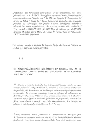 pagamento dos honorários advocatícios se dá, unicamente, nos casos
previstos na Lei nº 5.584/70. Inteligência do entendimento jurisprudencial
consubstanciado nas Súmulas nos 219 e 329 e na Orientação Jurisprudencial
nº 305 da SBDI-1, todas do Tribunal Superior do Trabalho. Não se cogita,
portanto, de indenização por perdas e danos abrangendo honorários
advocatícios nesta especializada. Recurso de revista não conhecido."
Processo:RR - 48900-71.2009.5.15.0158 Data de Julgamento: 17/11/2010,
Relatora Ministra: Dora Maria da Costa, 8ª Turma, Data de Publicação:
DEJT 19/11/2010 (grifamos).
No mesmo sentido, a decisão da Segunda Seção do Superior Tribunal de
Justiça STJ acerca da matéria, in verbis:
(…)
III. ININDENIZABILIDADE, NO ÂMBITO DA JUSTIÇA COMUM, DE
HONORÁRIOS CONTRATUAIS DO ADVOGADO DO RECLAMANTE
PELO RECLAMADO.
13.- Quanto à matéria de fundo, isto é, indenizabilidade, ou não, em ação
movida perante a Justiça Estadual, de honorários advocatícios contratuais,
despendidos pelo Reclamante em Reclamação trabalhista julgada procedente,
o subscritor do presente, conquanto tenha participado do julgamento do
Acórdão paradigma, da 3ª Turma, pede licença, especialmente à E. Relatora,
rendendo homenagens à excelente qualidade do julgamento, como de seu
feitio, para alterar a posição, aderindo, decididamente, à orientação do
julgado ora Embargado, proferido pela E. 4ª Turma.
É que, realmente, sendo facultativa a constituição de Advogado pelo
Reclamante na Justiça trabalhista, não se vê, no âmbito da Justiça Comum,
fundamento congruente com a desnecessidade dessa contratação, sobretudo
 