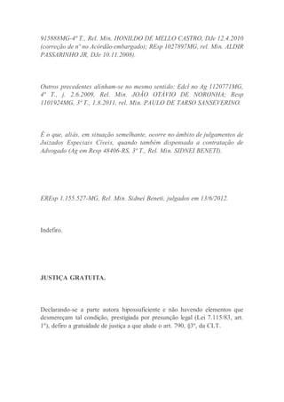 915888MG-4ª T., Rel. Min. HONILDO DE MELLO CASTRO, DJe 12.4.2010
(correção de nº no Acórdão embargado); REsp 1027897MG, rel. Min. ALDIR
PASSARINHO JR, DJe 10.11.2008).
Outros precedentes alinham-se no mesmo sentido: Edcl no Ag 1120771MG,
4ª T., j. 2.6.2009, Rel. Min. JOÃO OTÁVIO DE NORONHA; Resp
1101924MG, 3ª T., 1.8.2011, rel. Min. PAULO DE TARSO SANSEVERINO.
É o que, aliás, em situação semelhante, ocorre no âmbito de julgamentos de
Juizados Especiais Cíveis, quando também dispensada a contratação de
Advogado (Ag em Resp 48406-RS, 3ª T., Rel. Min. SIDNEI BENETI).
EREsp 1.155.527-MG, Rel. Min. Sidnei Beneti, julgados em 13/6/2012.
Indefiro.
JUSTIÇA GRATUITA.
Declarando-se a parte autora hipossuficiente e não havendo elementos que
desmereçam tal condição, prestigiada por presunção legal (Lei 7.115/83, art.
1º), defiro a gratuidade de justiça a que alude o art. 790, §3º, da CLT.
 