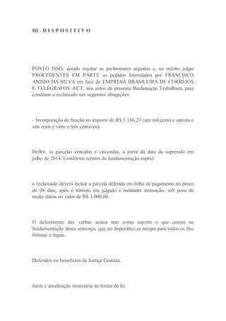 III - D I S P O S I T I V O
POSTO ISSO, decido rejeitar as preliminares arguidas e, no mérito, julgar
PROCEDENTES EM PARTE os pedidos formulados por FRANCISCO
ANISIO DA SILVA em face de EMPRESA BRASILEIRA DE CORREIOS
E TELÉGRAFOS -ECT, nos autos da presente Reclamação Trabalhista, para
condenar o reclamado nas seguintes obrigações:
- Incorporação de função no importe de R$ 1.186,23 (um mil cento e oitenta e
seis reais e vinte e três centavos).
Defiro, as parcelas vencidas e vincendas, a partir da data da supressão em
julho de 2014. (conforme termos da fundamentação supra).
o reclamado deverá incluir a parcela deferida em folha de pagamento no prazo
de 08 dias, após o trânsito em julgado e mediante intimação, sob pena de
multa diária no valor de R$ 1.000,00.
O deferimento das verbas acima tem como suporte o que consta na
fundamentação desta sentença, que ao dispositivo se integra para todos os fins
formais e legais.
Deferidos os benefícios da Justiça Gratuita.
Juros e atualização monetária na forma da lei.
 