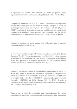 A apuração dos créditos deve observar os limites da petição inicial,
especialmente os valores atribuídos a cada pedido (arts. 128 e 460 do CPC).
Cumprindo o disposto no art. 832, § 3º, da CLT, declara-se que, das parcelas
da presente condenação, são de natureza salarial e integram o salário de
contribuição aquelas que não integram o rol contido no art. 28, §9º, da Lei
8.212/91, cabendo à reclamada proceder ao recolhimento das contribuições
previdenciárias incidentes (quota patronal e do empregado), no dia dois do
mês seguinte ao da liquidação da sentença (art. 276 do Decreto 3.048/99).
Autorizo o desconto da quota devida pelo reclamante, que é segurado
obrigatório da Previdência Social.
O cálculo das contribuições previdenciárias deve observar o art. 276, §4º, do
Decreto n º 3.048/1999 que regulamentou a Lei nº 8.212/1991 e determina que
a contribuição do empregado, no caso de ações trabalhistas, seja calculada
mês a mês, aplicando-se as alíquotas previstas no art. 198, observado o limite
máximo do salário de contribuição (Súmula 368, III, TST).
Autorizo a retenção do imposto de renda incidente, por força do art. 46 da Lei
8.541/1992, sobre as parcelas da condenação, observado o fato gerador do
tributo e os critérios de cálculo fixados pelo art. 12-A da Lei 7.713/1988, com
a redação dada pela Lei 12.350/2010, regulamentado pela Instrução
Normativa 1.127/2011 da RFB (Súmula 368, II, TST), devendo a
comprovação ser feita no prazo de 15 dias da data de retenção, nos termos do
art. 28, cabeça, da Lei 10.833/2003.
Destaco que a culpa do empregador pelo inadimplemento das verbas
remuneratórias não exime a responsabilidade do empregado pelos pagamentos
 