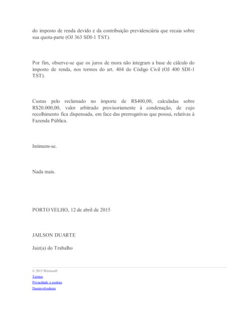 do imposto de renda devido e da contribuição previdenciária que recaia sobre
sua quota-parte (OJ 363 SDI-1 TST).
Por fim, observe-se que os juros de mora não integram a base de cálculo do
imposto de renda, nos termos do art. 404 do Código Civil (OJ 400 SDI-1
TST).
Custas pelo reclamado no importe de R$400,00, calculadas sobre
R$20.000,00, valor arbitrado provisoriamente à condenação, de cujo
recolhimento fica dispensada, em face das prerrogativas que possui, relativas à
Fazenda Pública.
Intimem-se.
Nada mais.
PORTO VELHO, 12 de abril de 2015
JAILSON DUARTE
Juiz(a) do Trabalho
 © 2015 Microsoft
 Termos
 Privacidade e cookies
 Desenvolvedores
 