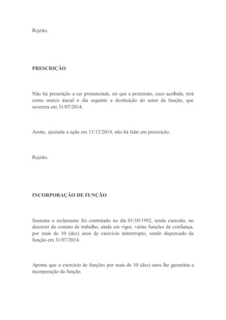 Rejeito.
PRESCRIÇÃO
Não há prescrição a ser pronunciada, eis que a pretensão, caso acolhida, terá
como marco inicial o dia seguinte a destituição do autor da função, que
ocorrera em 31/07/2014.
Assim, ajuizada a ação em 11/12/2014, não há falar em prescrição.
Rejeito.
INCORPORAÇÃO DE FUNÇÃO
Sustenta o reclamante foi contratado no dia 01/10/1992, tendo exercido, no
decorrer do contato de trabalho, ainda em vigor, várias funções de confiança,
por mais de 10 (dez) anos de exercício ininterrupto, sendo dispensado da
função em 31/07/2014.
Aponta que o exercício de funções por mais de 10 (dez) anos lhe garantiria a
incorporação da função.
 