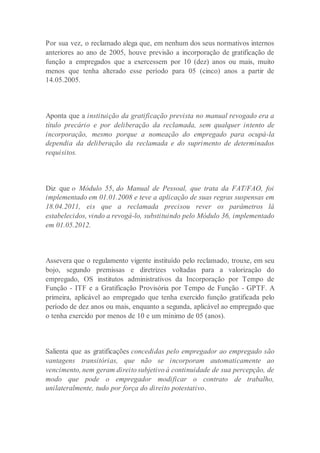Por sua vez, o reclamado alega que, em nenhum dos seus normativos internos
anteriores ao ano de 2005, houve previsão a incorporação de gratificação de
função a empregados que a exercessem por 10 (dez) anos ou mais, muito
menos que tenha alterado esse período para 05 (cinco) anos a partir de
14.05.2005.
Aponta que a instituição da gratificação prevista no manual revogado era a
título precário e por deliberação da reclamada, sem qualquer intento de
incorporação, mesmo porque a nomeação do empregado para ocupá-la
dependia da deliberação da reclamada e do suprimento de determinados
requisitos.
Diz que o Módulo 55, do Manual de Pessoal, que trata da FAT/FAO, foi
implementado em 01.01.2008 e teve a aplicação de suas regras suspensas em
18.04.2011, eis que a reclamada precisou rever os parâmetros lá
estabelecidos, vindo a revogá-lo, substituindo pelo Módulo 36, implementado
em 01.05.2012.
Assevera que o regulamento vigente instituído pelo reclamado, trouxe, em seu
bojo, segundo premissas e diretrizes voltadas para a valorização do
empregado, OS institutos administrativos da Incorporação por Tempo de
Função - ITF e a Gratificação Provisória por Tempo de Função - GPTF. A
primeira, aplicável ao empregado que tenha exercido função gratificada pelo
período de dez anos ou mais, enquanto a segunda, aplicável ao empregado que
o tenha exercido por menos de 10 e um mínimo de 05 (anos).
Salienta que as gratificações concedidas pelo empregador ao empregado são
vantagens transitórias, que não se incorporam automaticamente ao
vencimento, nem geram direito subjetivo à continuidade de sua percepção, de
modo que pode o empregador modificar o contrato de trabalho,
unilateralmente, tudo por força do direito potestativo.
 