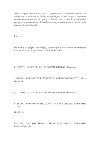 Assevera que a Súmula 372, do TST, prevê que a estabilidade financeira
ocorre após o exercício da função percebida por 10 anos ou mais, o que não
ocorreu no caso em tela, vez que o reclamante exerceu funções gratificadas
por período descontínuos, de modo que sua pretensão não é socorrida pela
própria súmula invocada.
Pois bem.
Da análise da própria contestação, verifico que o autor esteve investido por
mais de 10 anos em gratificação de função, in verbis:
01/05/1997 31/07/1997 CHEFE DE SECAO TITULAR - Gerencial
13/10/1998 31/01/2000 SUPERVISOR DE OPERACOES/DR TITULAR -
Gerencial
01/02/2000 31/01/2001 CHEFE DE SECAO TITULAR - Gerencial
01/10/2002 31/01/2003 INSTRUTOR I-DR RESPONSAVEL PRT/SARH-
782/02
Gratificada
03/01/2003 22/01/2003 CHEFE DE SECAO SUBSTITUICAO PRT/SARH-
083/03 - Gerencial
 