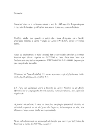 Gerencial
Como se observa, o reclamante desde o ano de 1997 tem sido designado para
o execício de funções gratificadas, ora, como titular ora, como substituto.
Verifico, ainda, que quando o autor não esteve designado para função
gratificada recebeu a verba "Função de Apoio FAT/FAO", como se verifica
acima.
Antes de analisarmos o pleito autoral, faz-se necessário apreciar as normas
internas que dizem respeito ao FAT/FAO e, isso, faço com base nos
fundamentos esposados no processo 0010386-08-2013-5-14-0006, julgado por
este magistrado, in verbis:
O Manual de Pessoal Módulo 55, anexo aos autos, cuja vigência teve início
em 01.01.08, dispõe, em seu item 1.1:
1.1. Para ser designado para a Função de Apoio Técnico ou de Apoio
Operacional o Empregado deverá atender, cumulativamente, aos seguintes
requisitos:
a) possuir no mínimo 5 anos de exercício em função gerencial, técnica, de
atividade especial ou de dirigente da Empresa, ininterruptos ou não, nos
últimos 15 anos, como titular ou respondendo;
b) ter sido dispensado ou exonerado da função que exerce por iniciativa da
Empresa, a partir de 06.04.05, inclusive;
 