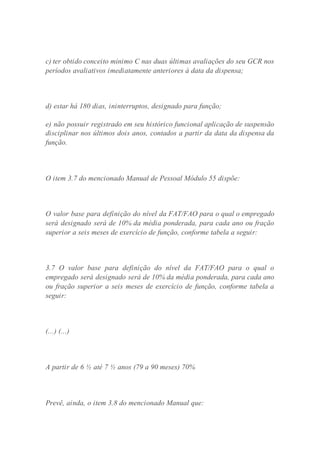 c) ter obtido conceito mínimo C nas duas últimas avaliações do seu GCR nos
períodos avaliativos imediatamente anteriores à data da dispensa;
d) estar há 180 dias, ininterruptos, designado para função;
e) não possuir registrado em seu histórico funcional aplicação de suspensão
disciplinar nos últimos dois anos, contados a partir da data da dispensa da
função.
O item 3.7 do mencionado Manual de Pessoal Módulo 55 dispõe:
O valor base para definição do nível da FAT/FAO para o qual o empregado
será designado será de 10% da média ponderada, para cada ano ou fração
superior a seis meses de exercício de função, conforme tabela a seguir:
3.7 O valor base para definição do nível da FAT/FAO para o qual o
empregado será designado será de 10% da média ponderada, para cada ano
ou fração superior a seis meses de exercício de função, conforme tabela a
seguir:
(...) (...)
A partir de 6 ½ até 7 ½ anos (79 a 90 meses) 70%
Prevê, ainda, o item 3.8 do mencionado Manual que:
 