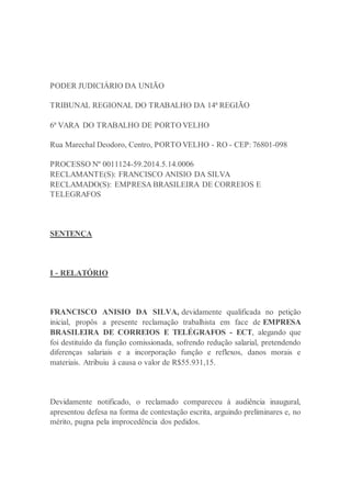 PODER JUDICIÁRIO DA UNIÃO
TRIBUNAL REGIONAL DO TRABALHO DA 14ª REGIÃO
6ª VARA DO TRABALHO DE PORTO VELHO
Rua Marechal Deodoro, Centro, PORTO VELHO - RO - CEP: 76801-098
PROCESSO Nº 0011124-59.2014.5.14.0006
RECLAMANTE(S): FRANCISCO ANISIO DA SILVA
RECLAMADO(S): EMPRESA BRASILEIRA DE CORREIOS E
TELEGRAFOS
SENTENÇA
I - RELATÓRIO
FRANCISCO ANISIO DA SILVA, devidamente qualificada no petição
inicial, propôs a presente reclamação trabalhista em face de EMPRESA
BRASILEIRA DE CORREIOS E TELÉGRAFOS - ECT, alegando que
foi destituído da função comissionada, sofrendo redução salarial, pretendendo
diferenças salariais e a incorporação função e reflexos, danos morais e
materiais. Atribuiu à causa o valor de R$55.931,15.
Devidamente notificado, o reclamado compareceu à audiência inaugural,
apresentou defesa na forma de contestação escrita, arguindo preliminares e, no
mérito, pugna pela improcedência dos pedidos.
 