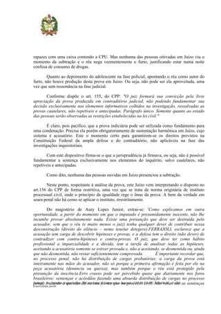 rapazes com uma caixa contendo a CPU. Mas nenhuma das pessoas oitivadas em Juízo viu o
momento da subtração e o réu nega veementemente o furto, justificando estar numa noite
confusa de consumo de drogas.

        Quanto ao depoimento do adolescente na fase policial, apontando o réu como autor do
furto, não houve produção desta prova em Juízo. Ou seja, não pode ser ela aproveitada, uma
vez que sem ressonância na fase judicial.

       Conforme dispõe o art. 155, do CPP: "O juiz formará sua convicção pela livre
apreciação da prova produzida em contraditório judicial, não podendo fundamentar sua
decisão exclusivamente nos elementos informativos colhidos na investigação, ressalvadas as
provas cautelares, não repetíveis e antecipadas. Parágrafo único. Somente quanto ao estado
das pessoas serão observadas as restrições estabelecidas na lei civil."

        É claro, pois pacífico, que a prova indiciária pode ser utilizada como fundamento para
uma condenação. Precisa ela porém obrigatoriamente de sustentação harmônica em Juízo, cujo
sistema é acusatório. Este o momento certo para garantirem-se os direitos previstos na
Constituição Federal da ampla defesa e do contraditório, não aplicáveis na fase das
investigações inquisitoriais.

       Com este dispositivo firma-se o que a jurisprudência já firmava, ou seja, não é possível
fundamentar a sentença exclusivamente nos elementos do inquérito, salvo cautelares, não
repetíveis e antecipadas.

           Como dito, nenhuma das pessoas ouvidas em Juízo presenciou a subtração.

       Neste ponto, respeitante à análise da prova, este Juízo vem interpretando o disposto no
art.156 do CPP de forma restritiva, uma vez que se trata de norma originária de instituto
processual civil, onde o princípio da igualdade rege o ônus da prova. A bem da verdade em
seara penal não há como se aplicar o instituto, irrestritamente.

           Do magistério de Aury Lopes Junior, extrai-se: 'Como explicamos em outra
oportunidade, a partir do momento em que o imputado é presumidamente inocente, não lhe
incumbe provar absolutamente nada. Existe uma presunção que deve ser destruída pelo
acusador, sem que o réu (e muito menos o juiz) tenha qualquer dever de contribuir nessa
desconstrução (direito do silêncio – nemo tenetur detegere).FERRAJOLI, esclarece que a
acusação tem carga de descobrir hipóteses e provas, e a defesa tem o direito (não dever) de
contradizer com contra-hipóteses e contra-provas. O juiz, que deve ter como hábito
profissional a imparcialidade e a dúvida, tem a tarefa de analisar todas as hipóteses,
aceitando a acusatória somente se estiver provada e, não a aceitando, se desmentida ou, ainda
que não desmentida, não restar suficientemente comprovada.                           É importante recordar que,
no processo penal, não há distribuição de cargas probatórias: a carga da prova está
inteiramente nas mãos do acusador, não só porque a primeira afirmação é feita por ele na
peça acusatória (denúncia ou queixa), mas também porque o réu está protegido pela
presunção da inocência.Erro crasso pode ser percebido quase que diariamente nos foros
brasileiros: sentenças e acórdãos fazendo uma absurda distribuição de cargas no processo
Endereço: tratando a questão da mesma ao Centreventos, no processo civil. Não rarasE-mail: as sentenças
penal, Av. Hermann August Lepper, 980, em frente forma que Saguaçú - CEP 89.221-902, Joinville-SC - são
jvecri2@tjsc.jus.br
 