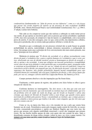 condenatórias fundamentadas na “falta de provas na tese defensiva”, como se o réu tivesse
que provar sua versão negativa de autoria ou da presença de uma excludente' (LOPES
JÚNIOR, Aury. Direito Processual Penal e sua Conformidade Constitucional, Vol. 1, p. 494-5,
2ª edição, Lumen Juris Editora).

       Não cabe ao réu comprovar assim que não realizou a subtração ou então tentar provar
sua versão, de que apenas se encontrou após com as pessoas que teriam arrombado e apanhado
o CPU, mas sim à acusação, de comprovar o tipo de injusto e a culpabilidade, com a necessária
prova da autoria. E esta não conseguiu, uma vez que, como já dito, dos depoimentos colhidos,
única prova produzida, não se extraiu nada que pudesse infirmar a versão do réu.

        Ressalte-se que a condenação em um processo criminal não se pode basear na grande
probabilidade da autoria, materialidade e demais elementos necessários a configuração do
crime. Isto porque neste caso o princípio do livre convencimento não mais estaria presente, mas
sim o "princípio do livre arbítrio".

        Malatesta já ensinou que "O direito da sociedade só se afirma racionalmente como
direito de punir o verdadeiro réu; e para o espírito humano só é verdadeiro o que é certo; por
isso, absolvendo em caso de dúvida razoável, presta-se homenagem ao direito do acusado, e
não se oprime o da sociedade. A pena que atingisse um inocente perturbaria a tranqüilidade
social, mais do que teria abalado o crime particular que se pretendesse punir; porquanto todos
se sentiriam na possibilidade de serem, por sua vez, vítimas de um erro judiciário. Lançai na
consciência social a dúvida, por pequena que seja, de aberração da pena, e esta não será mais
segurança dos honestos, mas grande perturbação daquela mesma tranqüilidade para cujo
restabelecimento foi constituída; não será mais a defensora do direito, e sim a força imane que
pode, por sua vez, esmagar o direito inébil"(in: Lógica das Provas. Ed. Saraiva, p.14-5).

           Cumpre portanto absolver o réu das imputações que lhe foram feitas.

       Finalmente, a título apenas de registro, não poderia este Juízo fechar os olhos à grave
situação de vida do réu.

       Conforme declarou no interrogatório, "faz dois meses e dez dias que está sem usar
droga pois está em tratamento; que está morando no instituto laços de solidariedade; que teve
um problema sério de saúde em razão da droga; que foi levado ao hospital e sofreu uma
cirurgia; que depois de liberado do hospital voltou a usar droga; que quando estava quase
morrendo foi acolhido pela pastora Neusa e encaminhado ao instituto; que o tempo passou e
quanto a família a única pessoa que lembra é da mãe e mais ninguém; que faz três anos que
não tem contato com ela."

          Como se viu, na época dos fatos, era o réu morador de rua e pelo que consta fazia
bastante uso de crack. Perambulava assim pela insegura região central de Joinville, no escuro
da noite, consumindo psicotrópicos e sujeito aos fatídicos flagelos que esse meio traz, tão
graves que pessoas com alguma estabilidade emocional e social não imaginam que possam
existir. De sua família lembra apenas da mãe, com quem não tem contato há anos. Após o
desenfreado consumo de droga sofreu cirurgia, voltou às ruas e ao vício e quase morreu. Foi
Endereço: Av. Hermann August Lepper, 980, emsendo levado ao Saguaçú - CEP 89.221-902,Solidariedade.
ajudado por uma alma caridosa, frente ao Centreventos, Instituto Laços de Joinville-SC - E-mail:
jvecri2@tjsc.jus.br
 