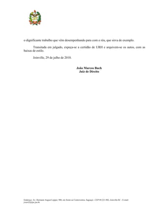 o dignificante trabalho que vêm desempenhando para com o réu, que sirva de exemplo.

       Transitada em julgado, expeça-se a certidão de URH e arquivem-se os autos, com as
baixas de estilo.

          Joinville, 29 de julho de 2010.


                                                          João Marcos Buch
                                                            Juiz de Direito




Endereço: Av. Hermann August Lepper, 980, em frente ao Centreventos, Saguaçú - CEP 89.221-902, Joinville-SC - E-mail:
jvecri2@tjsc.jus.br
 