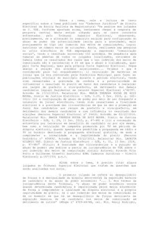 Sobre o tema, vale a leitura de texto
específico sobre o tema publicado nos “Cadernos Jurídicos” de Direito
Eleitoral da Escola Paulista da Magistratura: “Da análise dos julgados
do C. TSE. Conforme apontado acima, tentaremos chegar à resposta da
pergunta central deste estudo olhando para os casos concretos
enfrentados pelo Tribunal Superior Eleitoral, observando,
precisamente, se a alteração no requisito exigido para configuração do
abuso de poder (da potencialidade lesiva para a gravidade), mais
precisamente do tipo uso indevido dos meios de comunicações, logrou
sancionar um número maior de situações. Assim, realizamos uma pesquisa
no sítio eletrônico do TSE empregando a expressão ‘comunicação
social’, tendo o resultado encontrado 152 acórdãos. Em sequência após
tabelar as ementas de todos os julgados localizados, retiramos da
tabela todos os resultados dos casos que o uso indevido dos meios de
comunicação não é reconhecido e 25 em que o abuso é vislumbrado, quer
pelo Corte Regional, quer pela própria Corte Superior Eleitoral. Segue
abaixo a relação dos acórdãos selecionados... Vejamos o que é
considerado para tal enquadramento: i) veiculação de matérias em
jornal que já era contratado pela Prefeitura Municipal para fazer as
publicações oficiais do município durante o período eleitoral, tendo
sido ressaltadas a gravidade da conduta e a potencialidade de
influenciar o resultado do pleito em favor dos candidatos à reeleição
aos cargos de prefeito e vice-prefeito, em detrimento dos demais
candidatos (agravo Regimental em recurso Especial Eleitoral nº46797.
Acórdão de 17/12/2014. Relator(a) Min. MARIA THEREZA ROCHA DE ASIS
MOURA. Diário de Justiça Eletrônico – DJE, t.25, 5 fev. 2015, p. 160-
161); ii) a configuração de abuso de poder por meio do uso frequente e
ostensivo de jornal eletrônico, tendo sido ressaltadas a finalidade
eleitoral e a gravidade das circunstâncias em que se deu a promoção em
favor dos candidatos aos cargos de prefeito e vice-prefeito, em
detrimento dos demais candidatos e com influência no resultado das
eleições (Recurso Especial Eleitoral nº 24416. Acórdão de 02/12/2014.
Relator(a) Min. MARIA THEREZA ROCHA DE ASIS MOURA. Diário de Justiça
Eletrônico – DJE, t. 29, 11 fev. 2015, p. 67-68) e iii) a concessão de
entrevista por terceiros em benefício do candidato ou por ele mesmo,
bem como a veiculação de campanha promovida por TV em período de
disputa eleitoral, quando apenas era permitida a propaganda em rádio e
TV no horário destinado à propaganda eleitoral gratuita, de modo a
comprometer a normalidade e a legitimidade do pleito (Recurso
Ordinário nº 406492. Acórdão de 03/12/2013. Relator(a) Min. LAURITA
HILÁRIO VAZ. Diário de Justiça Eletrônico – DJE, t. 31, 13 fev. 2014,
p. 97-98)” (Título: A Gravidade das circunstâncias e a punição do
abuso de poder: uma análise a partir da jurisprudência do TSE sobre o
uso indevido dos meios de comunicação social; Autores: Ricardo Vita
Porto e Guilherme Giometti Santinho; EPM; Cadernos Jurídicos – Direito
Eleitoral; p.147/153; g.n.).
Ainda sobre o tema, é preciso citar alguns
julgados do Tribunal Superior Eleitoral que tratam de questões que
serão analisadas nos autos.
O primeiro julgado se refere ao desequilíbrio
de forças e à desigualdade da disputa decorrentes da exposição massiva
de candidato e do abuso do poder econômico: “... 3. Nos termos da
jurisprudência deste Tribunal, ‘o abuso de poder econômico ocorre
quando determinada candidatura é impulsionada pelos meios econômicos
de forma a comprometer a igualdade da disputa eleitoral e a própria
legitimidade do pleito. Já o uso indevido dos meios de comunicação se
dá no momento em que há um desequilíbrio de forças decorrente da
exposição massiva de um candidato nos meios de comunicação em
detrimento de outros’ (REspe nº 4709-68/RN, rel. Min. Nancy Andrighi,
 