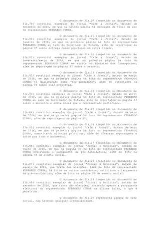 O documento de fls.10 (repetido no documento de
fls.79) constitui exemplar do jornal “Café & Jornal”, datado de
dezembro de 2015, em que na última página há mensagem de final de ano
do representado FERNANDO CUNHA.
O documento de fls.11 (repetido no documento de
fls.80) constitui exemplar do jornal “Café & Jornal”, datado de
janeiro de 2016, em que na primeira página há foto do representado
FERNANDO CUNHA ao lado do Governado do Estado, além de reportagem na
página 07 sobre entrega casas populares em outra cidade.
O documento de fls.12 (repetido no documento de
fls.81) constitui exemplar do jornal “Café & Jornal”, datado de
fevereiro/março de 2016, em que na primeira página há foto do
representado FERNANDO CUNHA em visita ao Ministro dos Transportes,
além de reportagem na página 07 sobre o assunto.
O documento de fls.13 (repetido no documento de
fls.82) constitui exemplar do jornal “Café & Jornal”, datado de março
de 2016, em que na primeira página há foto do representado FERNANDO
CUNHA já qualificado como “pré-candidato”, além de reportagem na
página 06 sobre suas propostas.
O documento de fls.14 (repetido no documento de
fls.83) constitui exemplar do jornal “Café & Jornal”, datado de abril
de 2016, em que na primeira página há foto do representado FERNANDO
CUNHA ao lado do Governador do Estado, além de reportagem na página 07
sobre o encontro e sobre missa que o representado participou.
O documento de fls.15 (repetido no documento de
fls.84) constitui exemplar do jornal “Café & Jornal”, datado de maio
de 2016, em que na primeira página há foto do representado FERNANDO
CUNHA, além de reportagens na página 07.
O documento de fls.16 (repetido no documento de
fls.85) constitui exemplar do jornal “Café & Jornal”, datado de maio
de 2016, em que na primeira página há foto do representado FERNANDO
CUNHA, comunicando alianças políticas, além de diversas reportagens e
fotos por todo o documento.
O documento de fls.17 (repetido no documento de
fls.86) constitui exemplar do jornal “Jornal & Notícias”, datado de
julho de 2016, em que na página 03 há foto do representado FERNANDO
CUNHA noticiando o lançamento da pré-candidatura, além de foto na
página 09 de evento social.
O documento de fls.18 (repetido no documento de
fls.87) constitui exemplar do jornal “Jornal & Notícias”, datado de
agosto de 2016, que trata das eleições. Além da foto do representado
FERNANDO CUNHA, há fotos de outros candidatos, noticiando o lançamento
da pré-candidatura, além de foto na página 09 de evento social.
O documento de fls.19 (repetido no documento de
fls.88) constitui exemplar do jornal “Jornal & Notícias”, datado de
setembro de 2016, que trata das eleições, trazendo apenas a propaganda
eleitoral do representado FERNANDO CUNHA na última folha, o que é
permitido.
O documento de fls.20 representa página de rede
social, não havendo qualquer irregularidade.
 