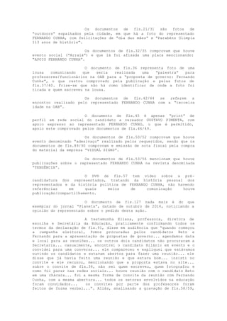Os documentos de fls.21/31 são fotos de
“outdoors” espalhados pela cidade, em que há a foto do representado
FERNANDO CUNHA, com felicitações de “dia das mães” e “Parabéns Olímpia
113 anos de história”.
Os documentos de fls.32/35 comprovam que houve
evento social (“Arraiá”) e que lá foi afixada uma placa mencionando:
“APOIO FERNANDO CUNHA”.
O documento de fls.36 representa foto de uma
lousa comunicando que seria realizada uma “palestra” para
professores/funcionários na OAB para a “proposta de governo: Fernando
Cunha”, o que restou comprovado pela publicação e pelas fotos de
fls.37/40. Frise-se que não há como identificar de onde a foto foi
tirada e quem escreveu na lousa.
Os documentos de fls.42/44 se referem a
encontro realizado pelo representado FERNANDO CUNHA com a “terceira
idade na OAB”.
O documento de fls.45 é apenas “print” de
perfil em rede social do candidato a vereador GUSTAVO PIMENTA, com
apoio expresso ao representado FERNANDO CUNHO, o que é permitido,
apoio este comprovado pelos documentos de fls.46/49.
Os documentos de fls.50/52 comprovam que houve
evento denominado “adesivaço” realizado pelos requeridos, sendo que os
documentos de fls.89/90 comprovam e emissão de nota fiscal pela compra
do material da empresa “VISUAL SIGNS”.
Os documentos de fls.53/56 mencionam que houve
publicações sobre o representado FERNANDO CUNHA na revista denominada
“TENDÊNCIA”.
O DVD de fls.57 tem vídeo sobre a pré-
candidatura dos representados, tratando da história pessoal dos
representados e da história política de FERNANDO CUNHA, não havendo
referências em quais meios de comunicação houve
publicação/compartilhamento.
O documento de fls.127 nada mais é do que
exemplar do jornal “Planeta”, datado de outubro de 2016, noticiando a
opinião do representado sobre o pedido desta ação.
A testemunha Eliana, professora, diretora de
escolha e Secretária da Educação, praticamente confirmando todos os
termos da declaração de fls.91, disse em audiência que “quando começou
a campanha eleitoral, fomos procuradas pelos candidatos Beto e
Fernando para a apresentação de propostas de governo... agendamos data
e local para as reuniões... os outros dois candidatos não procuraram a
Secretaria... casualmente, encontrei o candidato Hilário em evento e o
convidei para uma conversa... ele compareceu e expliquei que estávamos
ouvindo os candidatos e estavam abertos para fazer uma reunião... ele
disse que já havia feito uma reunião e que estava bom... insisti no
convite e ele recusou, mencionando que a proposta estava no site...
sobre o convite de fls.36, não sei quem escreveu, quem fotografou e
como foi parar nas redes sociais... houve reunião com o candidato Beto
em uma chácara... foi a mesma forma de convite da reunião com Fernando
Cunha, com a mesma abertura... todos os setores envolvidos na educação
foram convidados... os convites por parte dos professores foram
feitos de forma verbal...”. Aliás, analisando a gravação de fls.58/59,
 