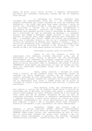 apesar de parte autora tentar atribuir à depoente favorecimento
partidário aos candidatos requeridos, entendo que não há elementos
nesse sentido.
A testemunha Dr. Gustavo, candidato pela
coligação dos representados, disse que “... fui informado pelos
próprios professores que tinham interesse em ouvir as propostas dos
candidatos... não tinha lugar para fazer essas reuniões... entrei em
contato com o Presidente da OAB e, como não tinha cunho partidário,
foi autorizada a reunião com os professores, coordenadores e
funcionários da educação... esclareci que o espaço da OAB estava à
disposição para qualquer partido e para a efetivação da democracia...
fiz a solicitação da sala na qualidade de Advogado... o candidato
Hilário, que também é Advogado, sempre utilizou o local para as
reuniões do partido dele, sendo também deferido pelo Presidente da
OAB... o candidato Beto Puttini também fez reunião com professores,
assim como o candidato Hilário... não sei se o candidato Hilário se
utilizou da Secretaria da Educação para agendar a reunião... sobre o
convite dos professores para a reunião, soube que a divulgação seria
por parte da Secretária da Educação e dos Diretores... teve uma
reunião na OAB e não tinha apenas pessoas de terceira idade... ”.
Analisadas as provas, passo às conclusões.
Quanto ao uso dos veículos e meios de
comunicação, vale destacar, conforme mencionado acima, que as
publicações do jornal “Jornal & Notícias” não são direcionadas
exclusivamente aos candidatos da coligação requerida. Aliás, a parte
autora juntou apenas três exemplares de tais jornais, sendo que em um
deles há notícia envolvendo todos os candidatos. Em relação à revista
“TENDÊNCIA”, houve apenas uma publicação. Ou seja, em relação aos dois
meios de comunicação mencionados acima, não há como falar em
“monopólio”.
Resta, assim, analisar a situação do jornal
“Café & Jornal”, em que realmente houve uma exposição anormal do
candidato em vários exemplares. Contudo, não há elementos para
conferir gravidade em tais publicações, até porque a parte autora
sequer indicou qualquer relação dos candidatos da coligação requerida
com os responsáveis pelo jornal e também porque não há provas da
“tiragem” do jornal, o que era essencial para analisar o alcance das
publicações.
Vale destacar, ainda, que, considerando que é
fato público e notório que há diversos outros meios e veículos de
comunicação que no Município de Olímpia (até porque a própria parte
autora trouxe exemplar do jornal “Planeta”, datado de 21 de outubro de
2016, sendo que não há qualquer referência de que tal meio de
comunicação estivesse favorecendo os candidatos representados durante
a campanha eleitoral), a parte autora deveria ter trazido aos autos
exemplares contemporâneos dos outros meios/veículos de comunicação
para comprovar o abuso e que a sociedade estava sendo sufocada e
carente de informações (o que, logicamente, não restou demonstrado).
Acrescento, também, que, durante toda a
campanha, a Justiça Eleitoral recebeu diversas representações,
inclusive em face de outros meios de comunicação. Aliás, o requerido
FERNANDO CUNHA chegou ajuizar três representações em face de outro
meio de comunicação alegando que estava sendo ofendido e que tal
veículo estava prejudicando o equilíbrio das eleições (processos
0000604-24.2016.6.26.0080; 0000617-23.2016.6.26.0080 e 0000660-
 