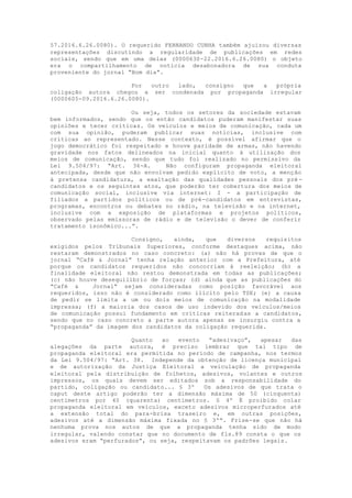 57.2016.6.26.0080). O requerido FERNANDO CUNHA também ajuizou diversas
representações discutindo a regularidade de publicações em redes
sociais, sendo que em uma delas (0000630-22.2016.6.26.0080) o objeto
era o compartilhamento de notícia desabonadora de sua conduta
proveniente do jornal “Bom dia”.
Por outro lado, consigno que a própria
coligação autora chegou a ser condenada por propaganda irregular
(0000605-09.2016.6.26.0080).
Ou seja, todos os setores da sociedade estavam
bem informados, sendo que os então candidatos puderam manifestar suas
opiniões e tecer críticas. Os veículos e meios de comunicação, cada um
com sua opinião, puderam publicar suas notícias, inclusive com
críticas ao representado. Nesse contexto, é possível afirmar que o
jogo democrático foi respeitado e houve paridade de armas, não havendo
gravidade nos fatos delineados na inicial quanto à utilização dos
meios de comunicação, sendo que tudo foi realizado no permissivo da
Lei 9.504/97: “Art. 36-A. Não configuram propaganda eleitoral
antecipada, desde que não envolvam pedido explícito de voto, a menção
à pretensa candidatura, a exaltação das qualidades pessoais dos pré -
candidatos e os seguintes atos, que poderão ter cobertura dos meios de
comunicação social, inclusive via internet: I - a participação de
filiados a partidos políticos ou de pré-candidatos em entrevistas,
programas, encontros ou debates no rádio, na televisão e na internet,
inclusive com a exposição de plataformas e projetos políticos,
observado pelas emissoras de rádio e de televisão o dever de conferir
tratamento isonômico...”.
Consigno, ainda, que diversos requisitos
exigidos pelos Tribunais Superiores, conforme destaques acima, não
restaram demonstrados no caso concreto: (a) não há provas de que o
jornal “Café & Jornal” tenha relação anterior com a Prefeitura, até
porque os candidatos requeridos não concorriam à reeleição; (b) a
finalidade eleitoral não restou demonstrada em todas as publicações;
(c) não houve desequilíbrio de forças; (d) ainda que as publicações do
“Café & Jornal” sejam consideradas como posição favorável aos
requeridos, isso não é considerado como ilícito pelo TSE; (e) a causa
de pedir se limita a um ou dois meios de comunicação na modalidade
impressa; (f) a maioria dos casos de uso indevido dos veículos/meios
de comunicação possui fundamento em críticas reiteradas a candidatos,
sendo que no caso concreto a parte autora apenas se insurgiu contra a
“propaganda” da imagem dos candidatos da coligação requerida.
Quanto ao evento “adesivaço”, apesar das
alegações da parte autora, é preciso lembrar que tal tipo de
propaganda eleitoral era permitida no período de campanha, nos termos
da Lei 9.504/97: “Art. 38. Independe da obtenção de licença municipal
e de autorização da Justiça Eleitoral a veiculação de propaganda
eleitoral pela distribuição de folhetos, adesivos, volantes e outros
impressos, os quais devem ser editados sob a responsabilidade do
partido, coligação ou candidato... § 3º Os adesivos de que trata o
caput deste artigo poderão ter a dimensão máxima de 50 (cinquenta)
centímetros por 40 (quarenta) centímetros. § 4º É proibido colar
propaganda eleitoral em veículos, exceto adesivos microperfurados até
a extensão total do para-brisa traseiro e, em outras posições,
adesivos até a dimensão máxima fixada no § 3º”. Frise-se que não há
nenhuma prova nos autos de que a propaganda tenha sido de modo
irregular, valendo constar que no documento de fls.89 consta o que os
adesivos eram “perfurados”, ou seja, respeitavam os padrões legais.
 