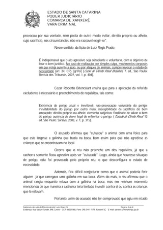 ESTADO DE SANTA CATARINA 
PODER JUDICIÁRIO 
COMARCA DE XANXERÊ 
VARA CRIMINAL 
provocou por sua vontade, nem podia de outro modo evitar, direito próprio ou alheio, 
cujo sacrifício, nas circunstâncias, não era razoável exigir-se". 
Nesse sentido, da lição de Luiz Regis Prado: 
É indispensável que o ato agressivo seja consciente e voluntário, com o objetivo de 
lesar o bem jurídico. No caso de realização por simples culpa, movimentos corporais 
em que esteja ausente a ação, ou por ataques de animais, cumpre invocar o estado de 
necessidade (art. 24, CP). [grifei] (Curso de Direito Penal Brasileiro, 7. ed., São Paulo: 
Revista dos Tribunais, 2007, vol. 1, p. 404). 
Cezar Roberto Bitencourt ensina que para a aplicação da referida 
excludente é necessário o preenchimento de requisitos, tais como: 
Existência de perigo atual e inevitável; não-provocação voluntária do perigo; 
inevitabilidade do perigo por outro meio; inexigibilidade de sacrifício do bem 
ameaçado; direito próprio ou alheio; elemento subjetivo: finalidade de salvar o bem 
do perigo; ausência de dever legal de enfrentar o perigo. (Tratado de Direito Penal. 13 
ed. São Paulo: Saraiva, 2008, v. 1, p. 315). 
O acusado afirmou que "cutucou" o animal com uma foice para 
que este largasse a galinha que trazia na boca, bem assim para que não agredisse as 
crianças que se encontravam no local. 
Ocorre que o réu não preenche um dos requisitos, já que a 
cachorra somente ficou agressiva após ser "cutucada". Logo, ainda que houvesse situação 
de perigo, esta foi provocada pelo próprio réu, o que desconfigura o estado de 
necessidade. 
Ademais, fica difícil conjecturar como que o animal poderia ferir 
alguém já que carregava uma galinha em sua boca. Além do mais, o réu afirmou que o 
animal rangia enquanto estava com a galinha na boca, mas em nenhum momento 
mencionou de que maneira a cachorra teria tentado investir contra si ou contra as crianças 
que lá estavam. 
Portanto, além do acusado não ter comprovado que agiu em estado 
_______________________________________________________________________________________________________________ 
Gabinete do Juiz de Direito André Luiz Bianchi Página 3 de 8 
Endereço: Rua Victor Konder, 898, Centro - CEP 89820-000, Fone: (49) 3441-7174, Xanxerê-SC - E-mail: xanxere.criminal@tjsc.jus.br 
 