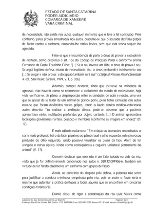 ESTADO DE SANTA CATARINA 
PODER JUDICIÁRIO 
COMARCA DE XANXERÊ 
VARA CRIMINAL 
de necessidade, não existe nos autos qualquer elemento que o leve a tal conclusão. Pelo 
contrário, pelas provas amealhadas nos autos, dessume-se que o acusado desferiu golpes 
de facão contra a cachorra, causando-lhe várias lesões, sem que esta tenha sequer lhe 
agredido. 
Frise-se que é incumbência da parte o ônus de provar a excludente 
de ilicitude, como preceitua o art. 156 do Código de Processo Penal e conforme ensina 
Fernando da Costa Tourinho Filho: "[...] Se o réu invoca um álibi, o ônus da prova é seu. 
Se argüi legítima defesa, estado de necessidade, etc., o ônus probandi é inteiramente seu 
[...] Se alegar e não provar, a decepção também será sua" (Código de Processo Penal Comentado. 
4. ed., São Paulo: Saraiva, 1999, v. I, p. 356). 
Ademais, cumpre destacar, ainda que estivesse na iminência da 
agressão, não haveria como se reconhecer a excludente do estado de necessidade, haja 
vista verificar-se, de plano, a desproporção entre as condutas de ação e reação, uma vez 
que se apesar de se tratar de um animal de grande porte, pelas fotos carreadas nos autos 
nota-se que foram desferidos vários golpes, tendo o laudo clínico médico-veterinário 
assim descrito: "ao realizar a avaliação clínica, pode-se observar que a paciente 
apresentava várias mutilações proferidas por objeto cortante. [...] O animal apresentava 
lacerações gravíssimas na face, pescoço e membros (conforme as imagens em anexo)" (fl. 
17). 
E mais adiante esclareceu: "Em relação as lacerações encontradas, o 
corte mais profundo foi o da face, próximo ao plano nasal e olho esquerdo, este provocou 
protusão do olho esquerdo, sendo possível visualizar os ossos da face. Além de ter 
atingido o nervo óptico, tendo como consequência a cegueira unilateral permanente do 
animal" (fl. 17). 
Convém destacar que esse não é um fato isolado na vida do réu, 
visto que já foi definitivamente condenado nos autos n. 080.12.004906-6, também em 
virtude de ter ferido cruelmente um cachorro com golpes de facão. 
Ainda, ao contrário do alegado pela defesa, a pobreza não serve 
para justificar a conduta criminosa perpetrada pelo réu, pois se assim o fosse seria o 
mesmo que autorizar a prática delituosa a todos aqueles que se encontrem em precárias 
condições financeiras. 
Diante disso, de rigor a condenação do réu Luiz Vieira como 
_______________________________________________________________________________________________________________ 
Gabinete do Juiz de Direito André Luiz Bianchi Página 4 de 8 
Endereço: Rua Victor Konder, 898, Centro - CEP 89820-000, Fone: (49) 3441-7174, Xanxerê-SC - E-mail: xanxere.criminal@tjsc.jus.br 
 