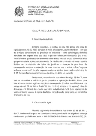 ESTADO DE SANTA CATARINA 
PODER JUDICIÁRIO 
COMARCA DE XANXERÊ 
VARA CRIMINAL 
incurso nas sanções do art. 32 da Lei n. 9.605/98. 
PASSO À FASE DE FIXAÇÃO DA PENA. 
I. Circunstâncias judiciais 
Embora censurável, a conduta do réu não possui alto grau de 
reprovabilidade. O réu não é portador de maus antecedentes, assim entendidos – em face 
do princípio constitucional da presunção de inocência – como condenações criminais 
transitadas em julgado antes dos fatos e que não constituam reincidência (fls. 9-12). 
Inexistem fatos que desabonem a conduta social do réu. Inexiste estudo técnico nos autos 
que permita avaliar a personalidade do réu. Os motivos do crime são inerentes à espécie 
delitiva. As circunstâncias do delito não justificam a elevação da pena base. As 
consequências ensejam a majoração da pena, uma vez que o animal sofreu "cegueira 
unilateral permanente" do olho esquerdo, conforme atesta o laudo médico-veterinário de 
fl. 17. Descabe falar em comportamento da vítima no delito em comento. 
Deste modo, na análise das operadoras do artigo 59 do CP, com 
base na necessidade e suficiência para a prevenção e reprovação do delito, fixo a pena 
base acima do mínimo legal, em atenção as consequências do crime, quantificando-a, nos 
termos do art. 32 da Lei n. 9.605/98, em 3 (três) meses e 15 (quinze) dias de 
detenção e 12 (doze) dias-multa, no valor individual de 1/30 (um trigésimo) do 
salário mínimo vigente à época dos fatos, considerando, para tanto, as condições 
financeiras do réu. 
II. Circunstâncias legais 
Presente a agravante da reincidência, nos termos do art. 61, inc. I, 
do CP, tendo em vista que o réu cometeu o crime após o trânsito em julgado da sentença 
condenatória proferida nos autos n. 080.01.004424-8 da Comarca de Xanxerê (SC) (fls. 
_______________________________________________________________________________________________________________ 
Gabinete do Juiz de Direito André Luiz Bianchi Página 5 de 8 
Endereço: Rua Victor Konder, 898, Centro - CEP 89820-000, Fone: (49) 3441-7174, Xanxerê-SC - E-mail: xanxere.criminal@tjsc.jus.br 
 