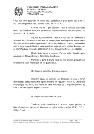 ESTADO DE SANTA CATARINA 
PODER JUDICIÁRIO 
COMARCA DE XANXERÊ 
VARA CRIMINAL 
9-10) - não tendo decorrido, em relação a essa condenação, o prazo de que trata o art. 64, 
inc. I, do Código Penal, pois a pena foi extinta em 10/10/2011. 
É de se registrar – por oportuno – que a confissão qualificada, 
como a verificada nos autos, não dá ensejo ao reconhecimento da atenuante prevista no 
art. 65, inc. III, "d", do CP. 
Segundo a jurisprudência: "Exige a lei que para ser reconhecida a 
atenuante da confissão espontânea deve ser ela completa e movida por um motivo moral, 
altruístico, demonstrando arrependimento, não se admitindo quando o réu, confessando a 
autoria, alega versão justificativa ou excludente de antijuridicidade, legítima defesa ou erro 
de fato" (Apelação Criminal n. 2003.000369-0, Des. Solon d'Eça Neves, j. 27.10.2003). 
Diante disso, agravo a pena em 1/6 (um sexto), fixando a pena 
provisória em 4 (quatro) meses e 2 (dois) dias de detenção. 
Mantenho a pena de multa fixada na fase anterior, porquanto as 
circunstâncias legais não influem em sua quantificação. 
III. Causas de aumento e diminuição de pena 
Inexistem causas de aumento ou diminuição de pena a serem 
consideradas, razão pela qual fixo a pena definitiva em 4 (quatro) meses e 2 (dois) dias 
de detenção e 12 (doze) dias-multa, no valor individual de 1/30 (um trigésimo) do 
salário mínimo vigente à época dos fatos. 
IV. Regime de cumprimento de pena 
Tendo em vista a reincidência do acusado, a pena privativa de 
liberdade deverá ser executada inicialmente em regime semiaberto (art. 33, § 2º, "b", do 
Código Penal). 
_______________________________________________________________________________________________________________ 
Gabinete do Juiz de Direito André Luiz Bianchi Página 6 de 8 
Endereço: Rua Victor Konder, 898, Centro - CEP 89820-000, Fone: (49) 3441-7174, Xanxerê-SC - E-mail: xanxere.criminal@tjsc.jus.br 
 