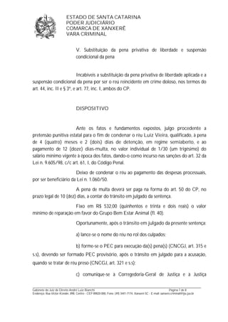ESTADO DE SANTA CATARINA 
PODER JUDICIÁRIO 
COMARCA DE XANXERÊ 
VARA CRIMINAL 
V. Substituição da pena privativa de liberdade e suspensão 
condicional da pena 
Incabíveis a substituição da pena privativa de liberdade aplicada e a 
suspensão condicional da pena por ser o reú reincidente em crime doloso, nos termos do 
art. 44, inc. II e § 3º, e art. 77, inc. I, ambos do CP. 
DISPOSITIVO 
Ante os fatos e fundamentos expostos, julgo procedente a 
pretensão punitiva estatal para o fim de condenar o réu Luiz Vieira, qualificado, à pena 
de 4 (quatro) meses e 2 (dois) dias de detenção, em regime semiaberto, e ao 
pagamento de 12 (doze) dias-multa, no valor individual de 1/30 (um trigésimo) do 
salário mínimo vigente à época dos fatos, dando-o como incurso nas sanções do art. 32 da 
Lei n. 9.605/98, c/c art. 61, I, do Código Penal. 
Deixo de condenar o réu ao pagamento das despesas processuais, 
por ser beneficiário da Lei n. 1.060/50. 
A pena de multa deverá ser paga na forma do art. 50 do CP, no 
prazo legal de 10 (dez) dias, a contar do trânsito em julgado da sentença. 
Fixo em R$ 532,00 (quinhentos e trinta e dois reais) o valor 
mínimo de reparação em favor do Grupo Bem Estar Animal (fl. 40). 
Oportunamente, após o trânsito em julgado da presente sentença: 
a) lance-se o nome do réu no rol dos culpados; 
b) forme-se o PEC para execução da(s) pena(s) (CNCGJ, art. 315 e 
s.s), devendo ser formado PEC provisório, após o trânsito em julgado para a acusação, 
quando se tratar de réu preso (CNCGJ, art. 321 e s.s); 
c) comunique-se à Corregedoria-Geral de Justiça e à Justiça 
_______________________________________________________________________________________________________________ 
Gabinete do Juiz de Direito André Luiz Bianchi Página 7 de 8 
Endereço: Rua Victor Konder, 898, Centro - CEP 89820-000, Fone: (49) 3441-7174, Xanxerê-SC - E-mail: xanxere.criminal@tjsc.jus.br 
 