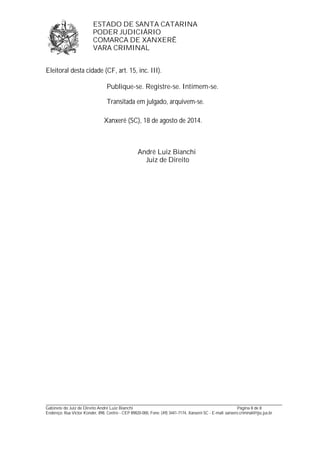 ESTADO DE SANTA CATARINA 
PODER JUDICIÁRIO 
COMARCA DE XANXERÊ 
VARA CRIMINAL 
Eleitoral desta cidade (CF, art. 15, inc. III). 
Publique-se. Registre-se. Intimem-se. 
Transitada em julgado, arquivem-se. 
Xanxerê (SC), 18 de agosto de 2014. 
André Luiz Bianchi 
Juiz de Direito 
_______________________________________________________________________________________________________________ 
Gabinete do Juiz de Direito André Luiz Bianchi Página 8 de 8 
Endereço: Rua Victor Konder, 898, Centro - CEP 89820-000, Fone: (49) 3441-7174, Xanxerê-SC - E-mail: xanxere.criminal@tjsc.jus.br 
