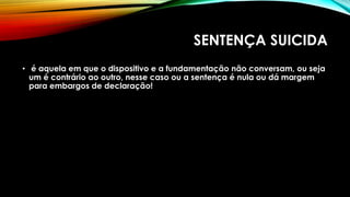 SENTENÇA SUICIDA
• é aquela em que o dispositivo e a fundamentação não conversam, ou seja
um é contrário ao outro, nesse caso ou a sentença é nula ou dá margem
para embargos de declaração!
 