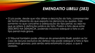 EMENDATIO LIBELLI (383)
• O juiz pode, desde que não altere a descrição do fato, compreender
de forma diferente do que exposto na denúncia ou queixa, mas
somente no que concerne a adequação do tipo penal, ou seja no
que se refere à definição jurídica do fato. Porém o fato deve estar
DESCRITO NA DENUNCIA, podendo inclusive adequar o fato a um
tipo penal mais grave.
• O Tribunal também pode utilizar-se do emendatio libelli, porém se for
caso de recurso exclusivo da defesa não pode adequar o fato a tipo
penal mais gravoso, pois senão seria reformatio in pejus, o que é
vedado.
 