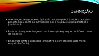 DEFINIÇÃO
• A sentença corresponde ao ápice do processo penal, é onde o processo
penal tem seu ponto de culminância pois é nela que se faz a prestação
jurisdicional!
• Pode se dizer que sentença em sentido amplo é qualquer decisão no curso
do processo,
• Em sentido estrito é a decisão terminativa de um processo(pelo menos
naquela instância)
 