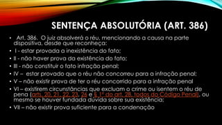 SENTENÇA ABSOLUTÓRIA (ART. 386)
• Art. 386. O juiz absolverá o réu, mencionando a causa na parte
dispositiva, desde que reconheça:
• I - estar provada a inexistência do fato;
• II - não haver prova da existência do fato;
• III - não constituir o fato infração penal;
• IV – estar provado que o réu não concorreu para a infração penal;
• V – não existir prova de ter o réu concorrido para a infração penal
• VI – existirem circunstâncias que excluam o crime ou isentem o réu de
pena (arts. 20, 21, 22, 23, 26 e § 1º do art. 28, todos do Código Penal), ou
mesmo se houver fundada dúvida sobre sua existência;
• VII – não existir prova suficiente para a condenação
 