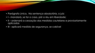 • Parágrafo único. Na sentença absolutória, o juiz:
• I - mandará, se for o caso, pôr o réu em liberdade;
• II – ordenará a cessação das medidas cautelares e provisoriamente
aplicadas
• III - aplicará medida de segurança, se cabível
 