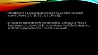 • impedimento de argüição de exceção da verdade nos crimes
contra a honra (CP, 138, § 3º, III; e CPP, 523).
• O réu pode apelar da sentença absolutória, para que se mude o
fundamento da absolvição. Ex: absolvido por insuficiência de prova,
pretende seja reconhecida a inexistência do fato.
 