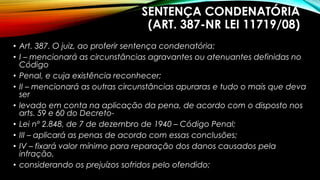 SENTENÇA CONDENATÓRIA
(ART. 387-NR LEI 11719/08)
• Art. 387. O juiz, ao proferir sentença condenatória:
• I – mencionará as circunstâncias agravantes ou atenuantes definidas no
Código
• Penal, e cuja existência reconhecer;
• II – mencionará as outras circunstâncias apuraras e tudo o mais que deva
ser
• levado em conta na aplicação da pena, de acordo com o disposto nos
arts. 59 e 60 do Decreto-
• Lei nº 2.848, de 7 de dezembro de 1940 – Código Penal;
• III – aplicará as penas de acordo com essas conclusões;
• IV – fixará valor mínimo para reparação dos danos causados pela
infração,
• considerando os prejuízos sofridos pelo ofendido;
 