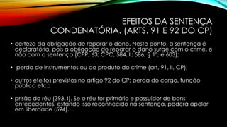 EFEITOS DA SENTENÇA
CONDENATÓRIA. (ARTS. 91 E 92 DO CP)
• certeza da obrigação de reparar o dano. Neste ponto, a sentença é
declaratória, pois a obrigação de reparar o dano surge com o crime, e
não com a sentença (CPP, 63; CPC, 584, II; 586, § 1º, e 603);
• perda de instrumentos ou do produto do crime (art, 91, II, CP);
• outros efeitos previstos no artigo 92 do CP: perda do cargo, função
pública etc.;
• prisão do réu (393, I). Se o réu for primário e possuidor de bons
antecedentes, estando isso reconhecido na sentença, poderá apelar
em liberdade (594).
 