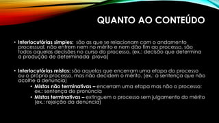 QUANTO AO CONTEÚDO
• Interlocutórias simples: são as que se relacionam com o andamento
processual, não entrem nem no mérito e nem dão fim ao processo, são
todas aquelas decisões no curso do processo. (ex.: decisão que determina
a produção de determinada prova)
• Interlocutórias mistas: são aquelas que encerram uma etapa do processo
ou o próprio processo, mas não decidem o mérito. (ex.: a sentença que não
acolhe a denúncia)
• Mistas não terminativas – encerram uma etapa mas não o processo:
ex.: sentença de pronúncia
• Mistas terminativas – extinguem o processo sem julgamento do mérito
(ex.: rejeição da denúncia)
 