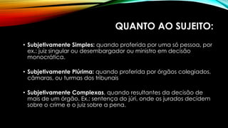 QUANTO AO SUJEITO:
• Subjetivamente Simples: quando proferida por uma só pessoa, por
ex.: juiz singular ou desembargador ou ministro em decisão
monocrática.
• Subjetivamente Plúrima: quando proferida por órgãos colegiados,
câmaras, ou turmas dos tribunais
• Subjetivamente Complexas, quando resultantes da decisão de
mais de um órgão. Ex.: sentença do júri, onde os jurados decidem
sobre o crime e o juiz sobre a pena.
 