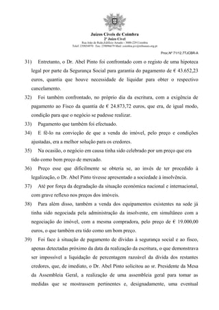 Juízos Cíveis de Coimbra
2º Juízo Cível
Rua João de Ruão,Edificio Arnado - 3000-229 Coimbra
Telef: 239854970 Fax: 239096679 Mail: coimbra.jcv@tribunais.org.pt
Proc.Nº 71/12.7TJCBR-A
31) Entretanto, o Dr. Abel Pinto foi confrontado com o registo de uma hipoteca
legal por parte da Segurança Social para garantia do pagamento de € 43.652,23
euros, quantia que houve necessidade de liquidar para obter o respectivo
cancelamento.
32) Foi também confrontado, no próprio dia da escritura, com a exigência de
pagamento ao Fisco da quantia de € 24.873,72 euros, que era, de igual modo,
condição para que o negócio se pudesse realizar.
33) Pagamento que também foi efectuado.
34) E fê-lo na convicção de que a venda do imóvel, pelo preço e condições
ajustadas, era a melhor solução para os credores.
35) Na ocasião, o negócio em causa tinha sido celebrado por um preço que era
tido como bom preço de mercado.
36) Preço esse que dificilmente se obteria se, ao invés de ter procedido à
legalização, o Dr. Abel Pinto tivesse apresentado a sociedade à insolvência.
37) Até por força da degradação da situação económica nacional e internacional,
com grave reflexo nos preços dos imóveis.
38) Para além disso, também a venda dos equipamentos existentes na sede já
tinha sido negociada pela administração da insolvente, em simultâneo com a
negociação do imóvel, com a mesma compradora, pelo preço de € 19.000,00
euros, o que também era tido como um bom preço.
39) Foi face à situação de pagamento de dívidas à segurança social e ao fisco,
apenas detectadas próximo da data da realização da escritura, o que demonstrava
ser impossível a liquidação de percentagem razoável da dívida dos restantes
credores, que, de imediato, o Dr. Abel Pinto solicitou ao sr. Presidente da Mesa
da Assembleia Geral, a realização de uma assembleia geral para tomar as
medidas que se mostrassem pertinentes e, designadamente, uma eventual
 