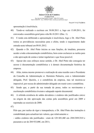 Juízos Cíveis de Coimbra
2º Juízo Cível
Rua João de Ruão,Edificio Arnado - 3000-229 Coimbra
Telef: 239854970 Fax: 239096679 Mail: coimbra.jcv@tribunais.org.pt
Proc.Nº 71/12.7TJCBR-A
apresentação à insolvência.
40) Tendo-se realizado a escritura em 30.08.2011 e, logo em 13.09.2011, foi
convocada a assembleia geral para o dia 06.10.2011 (Doc. 1).
41) E tendo esta deliberado a apresentação à insolvência, logo o Dr. Abel Pinto
tomou as providências necessárias para o efeito, tendo o requerimento dado
entrada neste tribunal em 09.01.2012.
42) Quando o Dr. Abel Pinto iniciou as suas funções, de imediato, procurou
aceder a toda a documentação contabilística, bem como esclarecer as razões para
a não aprovação de contas e tentar regularizar o que fosse possível.
43) Apesar dos seus esforços nesse sentido, o Dr. Abel Pinto não conseguiu ter
acesso à documentação contabilística e à demais documentação histórica da
empresa.
44) Aliás, tentou mesmo promover a realização de uma reunião com o Presidente
do Conselho de Administração sr. Hermínio Palmeira, com o Administrador
delegado, Prof. Queirós, e o contabilista da empresa, mas tal mostrou-se
impossível, por recusa do administrador delegado em reunir com o contabilista.
45) Sendo que, a partir da sua tomada de posse, todos os movimentos e
escrituração contabilística tiveram o adequado suporte documental.
46) A referida existência de saldos devedores e credores não justificados esteve
na origem da não aprovação das contas pela assembleia geral em 2009 e
reportadas ao exercício de 2008.
47)
Pelo que, por razões de rigor e transparência, o Dr. Abel Pinto deu instruções à
contabilidade para actualizar tais valores, que relativamente a :
- saldos credores não justificados : eram de 128 601,46€ em 2008/2009/2010 e
passaram a ser de 204 933,08€, em 2011;
 