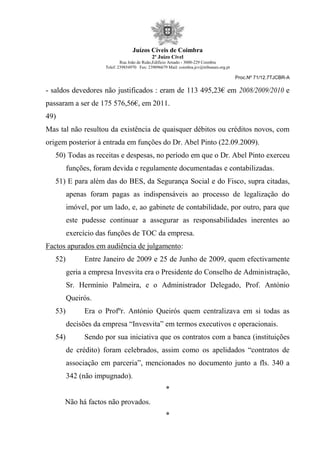 Juízos Cíveis de Coimbra
2º Juízo Cível
Rua João de Ruão,Edificio Arnado - 3000-229 Coimbra
Telef: 239854970 Fax: 239096679 Mail: coimbra.jcv@tribunais.org.pt
Proc.Nº 71/12.7TJCBR-A
- saldos devedores não justificados : eram de 113 495,23€ em 2008/2009/2010 e
passaram a ser de 175 576,56€, em 2011.
49)
Mas tal não resultou da existência de quaisquer débitos ou créditos novos, com
origem posterior à entrada em funções do Dr. Abel Pinto (22.09.2009).
50) Todas as receitas e despesas, no período em que o Dr. Abel Pinto exerceu
funções, foram devida e regulamente documentadas e contabilizadas.
51) E para além das do BES, da Segurança Social e do Fisco, supra citadas,
apenas foram pagas as indispensáveis ao processo de legalização do
imóvel, por um lado, e, ao gabinete de contabilidade, por outro, para que
este pudesse continuar a assegurar as responsabilidades inerentes ao
exercício das funções de TOC da empresa.
Factos apurados em audiência de julgamento:
52) Entre Janeiro de 2009 e 25 de Junho de 2009, quem efectivamente
geria a empresa Invesvita era o Presidente do Conselho de Administração,
Sr. Hermínio Palmeira, e o Administrador Delegado, Prof. António
Queirós.
53) Era o Profºr. António Queirós quem centralizava em si todas as
decisões da empresa “Invesvita” em termos executivos e operacionais.
54) Sendo por sua iniciativa que os contratos com a banca (instituições
de crédito) foram celebrados, assim como os apelidados “contratos de
associação em parceria”, mencionados no documento junto a fls. 340 a
342 (não impugnado).
*
Não há factos não provados.
*
 