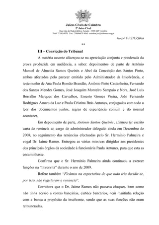 Juízos Cíveis de Coimbra
2º Juízo Cível
Rua João de Ruão,Edificio Arnado - 3000-229 Coimbra
Telef: 239854970 Fax: 239096679 Mail: coimbra.jcv@tribunais.org.pt
Proc.Nº 71/12.7TJCBR-A
**
III – Convicção do Tribunal
A matéria assente alicerçou-se na apreciação conjunta e ponderada da
prova produzida em audiência, a saber: depoimentos de parte de António
Manuel de Almeida Santos Queirós e Abel da Conceição dos Santos Pinto,
ambos afectados pelo parecer emitido pelo Administrador da Insolvência, e
testemunho de Ana Paula Romão Brandão, António Pinto Castanheira, Fernando
dos Santos Mendes Gomes, José Joaquim Monteiro Sampaio e Nora, José Luís
Borralho Marques dos Carvalhos, Ernesto Gomes Vieira, João Fernando
Rodrigues Amaro da Luz e Paula Cristina Brás Antunes, conjugados com todo o
teor dos documentos juntos, regras de experiência comum e do normal
acontecer.
Em depoimento de parte, António Santos Queirós, afirmou ter escrito
carta de renúncia ao cargo de administrador delegado ainda em Dezembro de
2008, no seguimento das renúncias efectuadas pelo Sr. Hermínio Palmeira e
vogal Dr. Jaime Ramos. Entregou as várias missivas dirigidas aos presidentes
dos principais órgãos da sociedade à funcionária Paula Antunes, para que esta as
encaminhasse.
Confirma que o Sr. Hermínio Palmeira ainda continuou a exercer
funções na “Invesvita” durante o ano de 2009.
Refere também “Ficámos na expectativa de que tudo iria decidir-se,
por isso, não registaram a renúncia”.
Corrobora que o Dr. Jaime Ramos não passava cheques, bem como
não tinha acesso a contas bancárias, cartões bancários, nem mantinha relação
com a banca a propósito da insolvente, sendo que as suas funções não eram
remuneradas.
 
