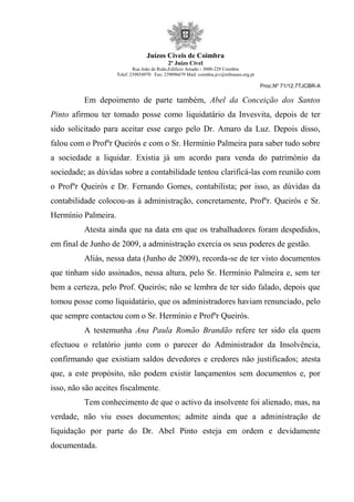 Juízos Cíveis de Coimbra
2º Juízo Cível
Rua João de Ruão,Edificio Arnado - 3000-229 Coimbra
Telef: 239854970 Fax: 239096679 Mail: coimbra.jcv@tribunais.org.pt
Proc.Nº 71/12.7TJCBR-A
Em depoimento de parte também, Abel da Conceição dos Santos
Pinto afirmou ter tomado posse como liquidatário da Invesvita, depois de ter
sido solicitado para aceitar esse cargo pelo Dr. Amaro da Luz. Depois disso,
falou com o Profºr Queirós e com o Sr. Hermínio Palmeira para saber tudo sobre
a sociedade a liquidar. Existia já um acordo para venda do património da
sociedade; as dúvidas sobre a contabilidade tentou clarificá-las com reunião com
o Profºr Queirós e Dr. Fernando Gomes, contabilista; por isso, as dúvidas da
contabilidade colocou-as à administração, concretamente, Profºr. Queirós e Sr.
Hermínio Palmeira.
Atesta ainda que na data em que os trabalhadores foram despedidos,
em final de Junho de 2009, a administração exercia os seus poderes de gestão.
Aliás, nessa data (Junho de 2009), recorda-se de ter visto documentos
que tinham sido assinados, nessa altura, pelo Sr. Hermínio Palmeira e, sem ter
bem a certeza, pelo Prof. Queirós; não se lembra de ter sido falado, depois que
tomou posse como liquidatário, que os administradores haviam renunciado, pelo
que sempre contactou com o Sr. Hermínio e Profºr Queirós.
A testemunha Ana Paula Romão Brandão refere ter sido ela quem
efectuou o relatório junto com o parecer do Administrador da Insolvência,
confirmando que existiam saldos devedores e credores não justificados; atesta
que, a este propósito, não podem existir lançamentos sem documentos e, por
isso, não são aceites fiscalmente.
Tem conhecimento de que o activo da insolvente foi alienado, mas, na
verdade, não viu esses documentos; admite ainda que a administração de
liquidação por parte do Dr. Abel Pinto esteja em ordem e devidamente
documentada.
 