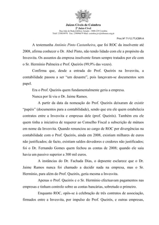 Juízos Cíveis de Coimbra
2º Juízo Cível
Rua João de Ruão,Edificio Arnado - 3000-229 Coimbra
Telef: 239854970 Fax: 239096679 Mail: coimbra.jcv@tribunais.org.pt
Proc.Nº 71/12.7TJCBR-A
A testemunha António Pinto Castanheira, que foi ROC da insolvente até
2008, afirma conhecer o Dr. Abel Pinto, não tendo lidado com ele a propósito da
Invesvita. Os assuntos da empresa insolvente foram sempre tratados por ele com
o Sr. Hermínio Palmeira e Prof. Queirós (99,9% das vezes).
Confirma que, desde a entrada do Prof. Queirós na Invesvita, a
contabilidade passou a ser “um desastre”, pois lançavam-se documentos sem
papel.
Era o Prof. Queirós quem fundamentalmente geria a empresa.
Nunca por lá viu o Dr. Jaime Ramos.
A partir da data da nomeação do Prof. Queirós deixaram de existir
“papéis” (documentos para a contabilidade), sendo que era ele quem estabelecia
contratos entre a Invesvita e empresas dele (prof. Queirós). Também era ele
quem tinha a iniciativa de requerer ao Conselho Fiscal a subscrição de mútuos
em nome da Invesvita. Quando renunciou ao cargo de ROC por divergências na
contabilidade com o Prof. Queirós, ainda em 2008, existiam milhares de euros
não justificados; de facto, existiam saldos devedores e credores não justificados;
foi o Dr. Fernando Gomes quem fechou as contas de 2008; quando ele saiu
havia um passivo superior a 300 mil euros.
A instâncias do Dr. Fachada Dias, o depoente esclarece que o Dr.
Jaime Ramos nunca foi chamado a decidir nada na empresa, mas o Sr.
Hermínio, para além do Prof. Queirós, geria mesma a Invesvita.
Apenas o Prof. Queirós e o Sr. Hermínio efectuavam pagamentos nas
empresas e tinham controlo sobre as contas bancárias, sobretudo o primeiro.
Enquanto ROC, opôs-se à celebração de três contratos de associação,
firmados entre a Invesvita, por impulso do Prof. Queirós, e outras empresas,
 