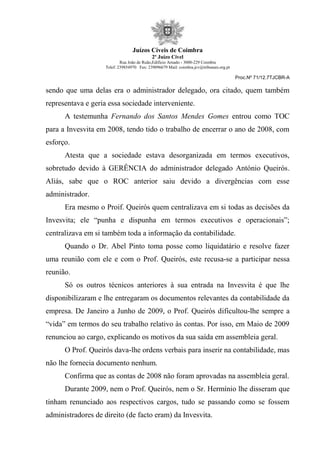 Juízos Cíveis de Coimbra
2º Juízo Cível
Rua João de Ruão,Edificio Arnado - 3000-229 Coimbra
Telef: 239854970 Fax: 239096679 Mail: coimbra.jcv@tribunais.org.pt
Proc.Nº 71/12.7TJCBR-A
sendo que uma delas era o administrador delegado, ora citado, quem também
representava e geria essa sociedade interveniente.
A testemunha Fernando dos Santos Mendes Gomes entrou como TOC
para a Invesvita em 2008, tendo tido o trabalho de encerrar o ano de 2008, com
esforço.
Atesta que a sociedade estava desorganizada em termos executivos,
sobretudo devido à GERÊNCIA do administrador delegado António Queirós.
Aliás, sabe que o ROC anterior saiu devido a divergências com esse
administrador.
Era mesmo o Proif. Queirós quem centralizava em si todas as decisões da
Invesvita; ele “punha e dispunha em termos executivos e operacionais”;
centralizava em si também toda a informação da contabilidade.
Quando o Dr. Abel Pinto toma posse como liquidatário e resolve fazer
uma reunião com ele e com o Prof. Queirós, este recusa-se a participar nessa
reunião.
Só os outros técnicos anteriores à sua entrada na Invesvita é que lhe
disponibilizaram e lhe entregaram os documentos relevantes da contabilidade da
empresa. De Janeiro a Junho de 2009, o Prof. Queirós dificultou-lhe sempre a
“vida” em termos do seu trabalho relativo às contas. Por isso, em Maio de 2009
renunciou ao cargo, explicando os motivos da sua saída em assembleia geral.
O Prof. Queirós dava-lhe ordens verbais para inserir na contabilidade, mas
não lhe fornecia documento nenhum.
Confirma que as contas de 2008 não foram aprovadas na assembleia geral.
Durante 2009, nem o Prof. Queirós, nem o Sr. Hermínio lhe disseram que
tinham renunciado aos respectivos cargos, tudo se passando como se fossem
administradores de direito (de facto eram) da Invesvita.
 
