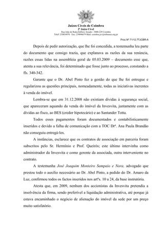 Juízos Cíveis de Coimbra
2º Juízo Cível
Rua João de Ruão,Edificio Arnado - 3000-229 Coimbra
Telef: 239854970 Fax: 239096679 Mail: coimbra.jcv@tribunais.org.pt
Proc.Nº 71/12.7TJCBR-A
Depois de pedir autorização, que lhe foi concedida, a testemunha leu parte
do documento que consigo trazia, que explanava as razões da sua renúncia,
razões essas lidas na assembleia geral de 05.03.2009 – documento esse que,
atenta a sua relevância, foi determinado que fosse junto ao processo, constando a
fls. 340-342.
Garante que o Dr. Abel Pinto fez a gestão do que lhe foi entregue e
regularizou as questões principais, nomeadamente, todas as iniciativas inerentes
à venda do imóvel.
Lembra-se que em 31.12.2008 não existiam dívidas à segurança social,
que apareceram aquando da venda do imóvel da Invesvita, juntamente com as
dívidas ao fisco, ao BES (credor hipotecário) e ao Santander Totta.
Todos esses pagamentos foram documentados e contabilisticamente
inseridos e devido a falha de comunicação com a TOC Drª. Ana Paula Brandão
não conseguiu entregá-los.
A instâncias, esclarece que os contratos de associação em parceria foram
subscritos pelo Sr. Hermínio e Prof. Queirós; este último intervinha como
administrador da Invesvita e como gerente da associada, outra interveniente no
contrato.
A testemunha José Joaquim Monteiro Sampaio e Nora, advogado que
prestou todo o auxílio necessário ao Dr. Abel Pinto, a pedido do Dr. Amaro da
Luz, confirmou todos os factos inseridos nos artºs. 10 a 24, da base instrutória.
Atesta que, em 2009, nenhum dos accionistas da Invesvita pretendia a
insolvência da firma, sendo preferível a liquidação administrativa, até porque já
estava encaminhado o negócio de alienação do imóvel da sede por um preço
muito satisfatório.
 