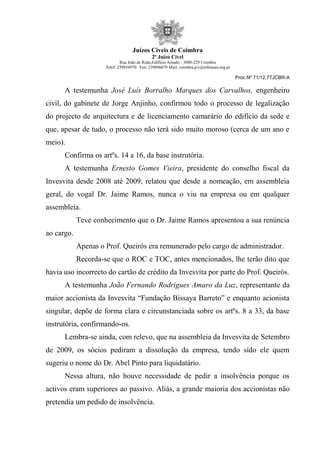Juízos Cíveis de Coimbra
2º Juízo Cível
Rua João de Ruão,Edificio Arnado - 3000-229 Coimbra
Telef: 239854970 Fax: 239096679 Mail: coimbra.jcv@tribunais.org.pt
Proc.Nº 71/12.7TJCBR-A
A testemunha José Luís Borralho Marques dos Carvalhos, engenheiro
civil, do gabinete de Jorge Anjinho, confirmou todo o processo de legalização
do projecto de arquitectura e de licenciamento camarário do edifício da sede e
que, apesar de tudo, o processo não terá sido muito moroso (cerca de um ano e
meio).
Confirma os artºs. 14 a 16, da base instrutória.
A testemunha Ernesto Gomes Vieira, presidente do conselho fiscal da
Invesvita desde 2008 até 2009, relatou que desde a nomeação, em assembleia
geral, do vogal Dr. Jaime Ramos, nunca o viu na empresa ou em qualquer
assembleia.
Teve conhecimento que o Dr. Jaime Ramos apresentou a sua renúncia
ao cargo.
Apenas o Prof. Queirós era remunerado pelo cargo de administrador.
Recorda-se que o ROC e TOC, antes mencionados, lhe terão dito que
havia uso incorrecto do cartão de crédito da Invesvita por parte do Prof. Queirós.
A testemunha João Fernando Rodrigues Amaro da Luz, representante da
maior accionista da Invesvita “Fundação Bissaya Barreto” e enquanto acionista
singular, depõe de forma clara e circunstanciada sobre os artºs. 8 a 33, da base
instrutória, confirmando-os.
Lembra-se ainda, com relevo, que na assembleia da Invesvita de Setembro
de 2009, os sócios pediram a dissolução da empresa, tendo sido ele quem
sugeriu o nome do Dr. Abel Pinto para liquidatário.
Nessa altura, não houve necessidade de pedir a insolvência porque os
activos eram superiores ao passivo. Aliás, a grande maioria dos accionistas não
pretendia um pedido de insolvência.
 
