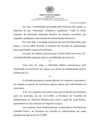Juízos Cíveis de Coimbra
2º Juízo Cível
Rua João de Ruão,Edificio Arnado - 3000-229 Coimbra
Telef: 239854970 Fax: 239096679 Mail: coimbra.jcv@tribunais.org.pt
Proc.Nº 71/12.7TJCBR-A
Por isso, a contabilidade apresentada pela insolvente não cumpre os
requisitos de uma “informação verdadeira e apropriada e todos os outros
requisitos da informação financeira descritos na estrutura conceptual, que
enquadra a preparação e apresentação das demonstrações financeiras.
Por outro lado, a sociedade insolvente não tem actividade desde, pelo
menos, o ano de 2009, devendo os membros do Conselho de administração
terem apresentado a empresa à insolvência.
Foi junto um relatório efectuado pela Técnica Oficial de Contas, Drª.
Ana Paula Brandão, tendo por objecto a contabilidade da insolvente.
**
Com vista nos autos, o Ministério Público pronunciou-se pela
classificação da insolvência de culposa, nos termos do fundamentado parecer
emitido pelo A.I..
**
O afectado pelo parecer António Queirós foi o primeiro a apresentar a
sua resposta ao parecer de insolvência culposa exposto pelo Administrador de
Insolvência.
A fls. 24 e seguintes, em resumo, refere que no decurso da assembleia
geral da insolvente, do dia 22.12.2008, o Presidente do Conselho de
Administração, Sr. Hermínio Palmeira, bem como o vogal, Dr. Jaime Ramos,
apresentaram as suas renúncias aos respectivos cargos.
Tais renúncias foram formalizadas por comunicação ao Presidente do
Conselho Fiscal e ao Presidente do Conselho de Administração, por cartas
entregues em mão no dia 23.12.2008.
 
